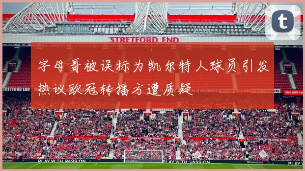 字母哥被误标为凯尔特人球员引发热议欧冠转播方遭质疑