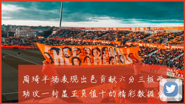 周琦半场表现出色贡献六分三板两助攻一封盖正负值十的精彩数据分析