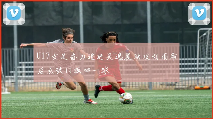U17女足奋力追赶吴逸晨助攻刘雨希后点破门扳回一球