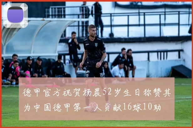 德甲官方祝贺杨晨52岁生日称赞其为中国德甲第一人贡献16球10助
