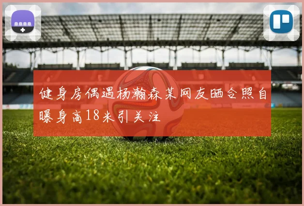 健身房偶遇杨瀚森某网友晒合照自曝身高18米引关注