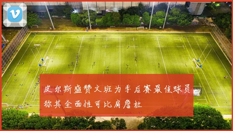 皮尔斯盛赞文班为季后赛最佳球员称其全面性可比肩詹杜