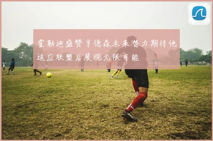 霍勒迪盛赞亨德森未来潜力期待他适应联盟后展现无限可能