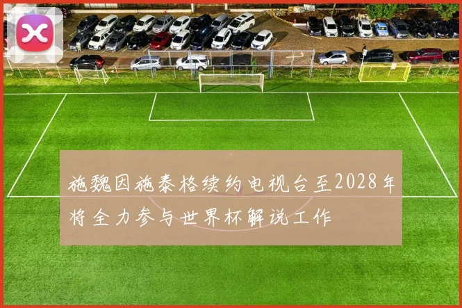 施魏因施泰格续约电视台至2028年将全力参与世界杯解说工作
