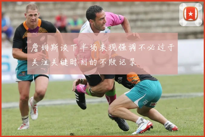 詹姆斯谈下半场表现强调不必过于关注关键时刻的不败记录