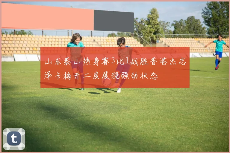 山东泰山热身赛3比1战胜香港杰志泽卡梅开二度展现强劲状态