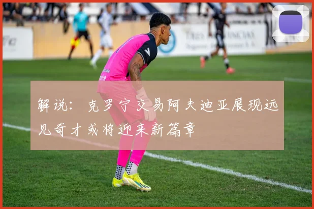 解说：克罗宁交易阿夫迪亚展现远见奇才或将迎来新篇章