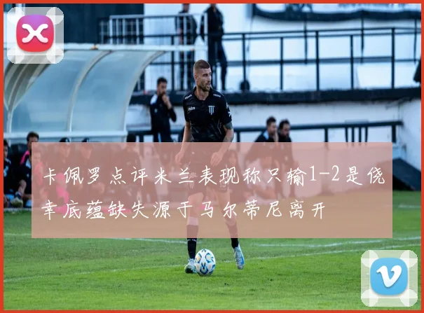 卡佩罗点评米兰表现称只输1-2是侥幸底蕴缺失源于马尔蒂尼离开