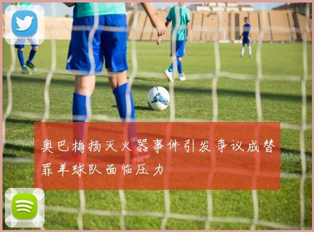 奥巴梅扬灭火器事件引发争议成替罪羊球队面临压力