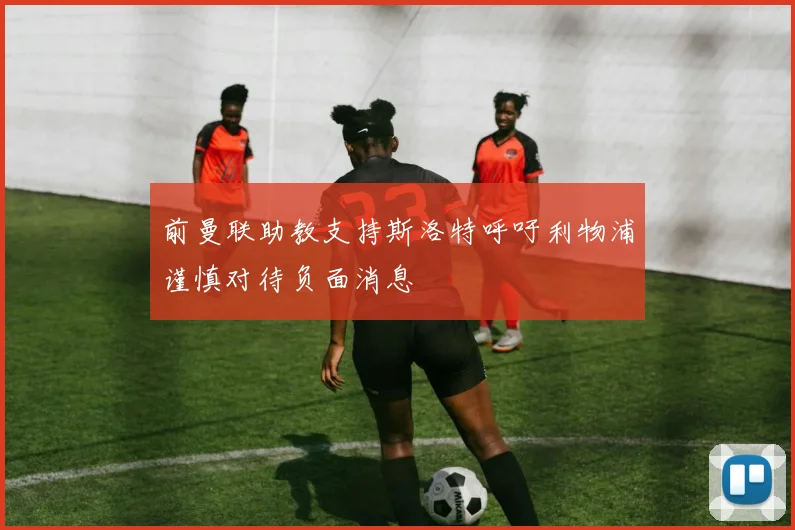 前曼联助教支持斯洛特呼吁利物浦谨慎对待负面消息
