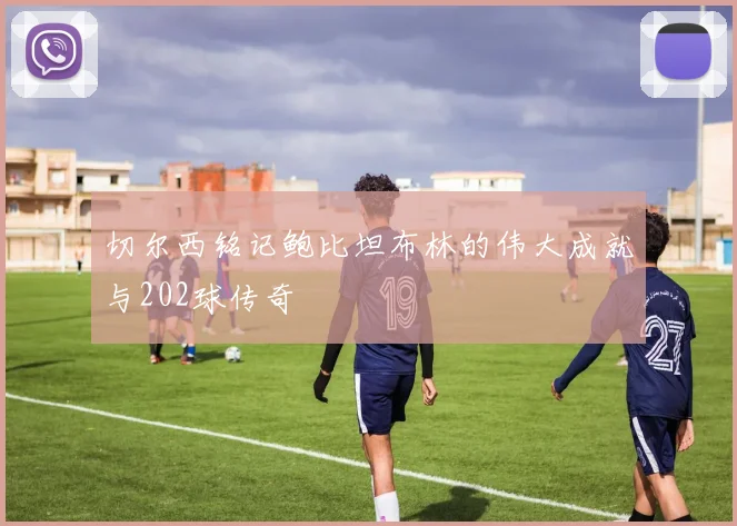 切尔西铭记鲍比坦布林的伟大成就与202球传奇