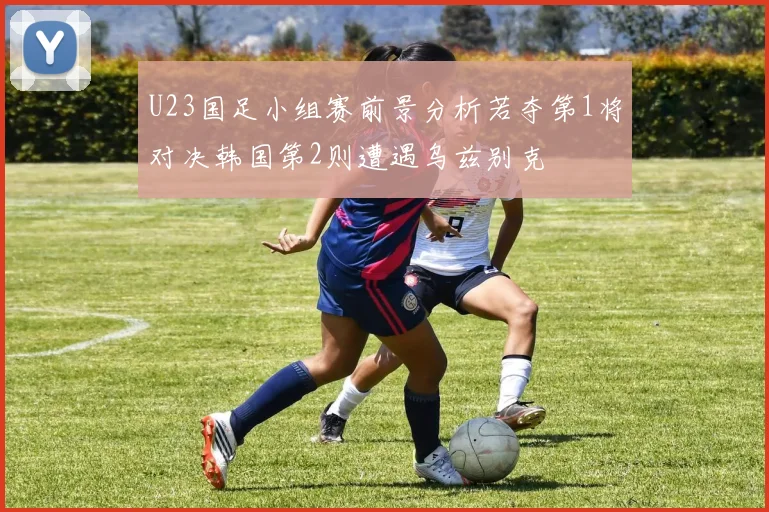 U23国足小组赛前景分析若夺第1将对决韩国第2则遭遇乌兹别克