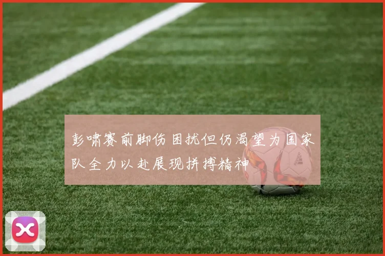 彭啸赛前脚伤困扰但仍渴望为国家队全力以赴展现拼搏精神
